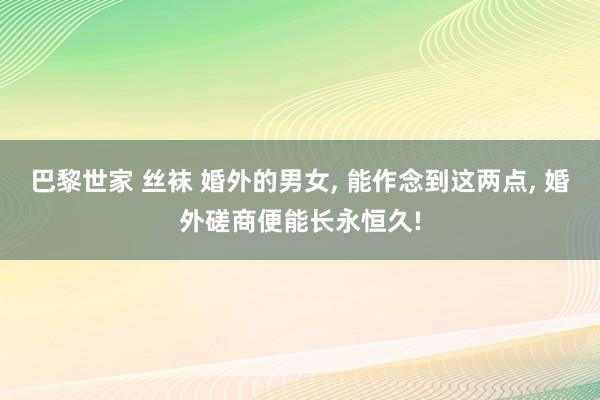 巴黎世家 丝袜 婚外的男女， 能作念到这两点， 婚外磋商便能长永恒久!