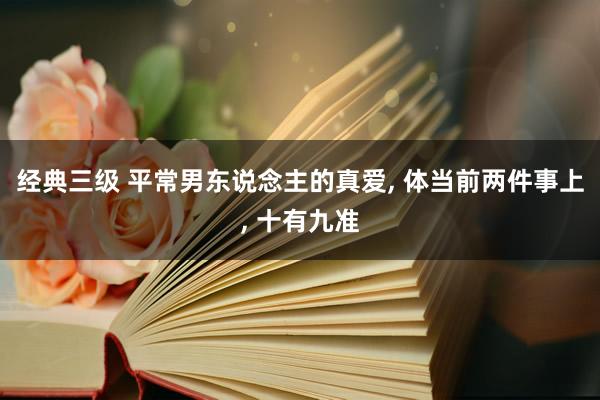 经典三级 平常男东说念主的真爱， 体当前两件事上， 十有九准