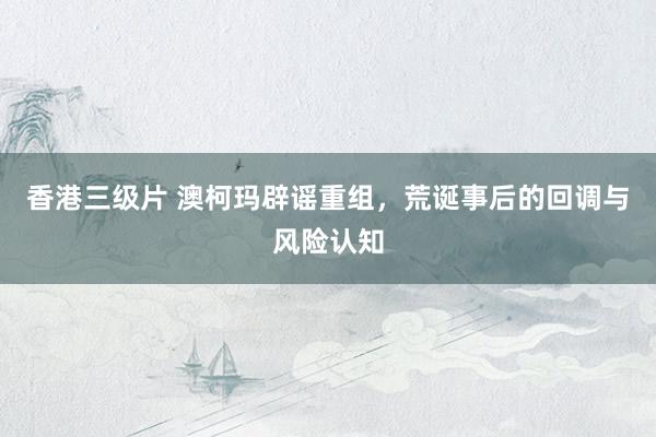 香港三级片 澳柯玛辟谣重组，荒诞事后的回调与风险认知