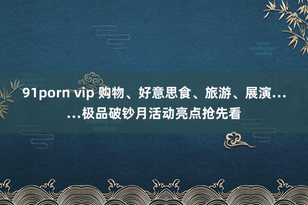 91porn vip 购物、好意思食、旅游、展演……极品破钞月活动亮点抢先看