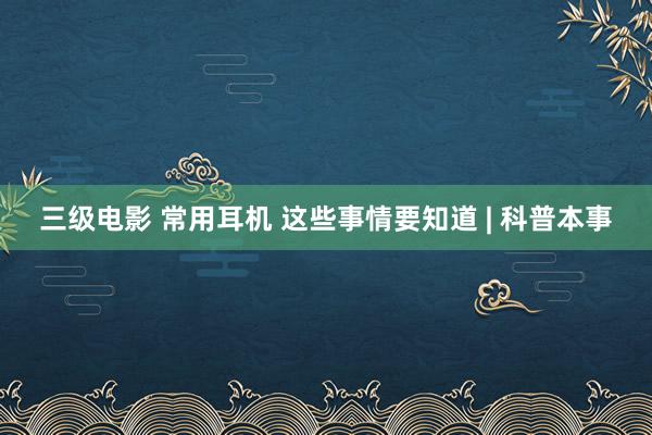 三级电影 常用耳机 这些事情要知道 | 科普本事