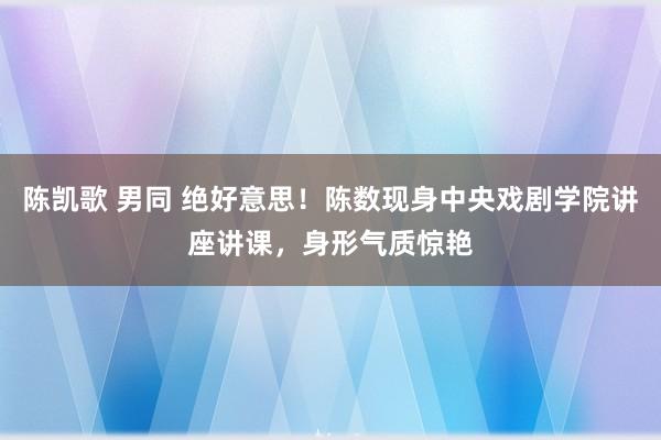 陈凯歌 男同 绝好意思！陈数现身中央戏剧学院讲座讲课，身形气质惊艳
