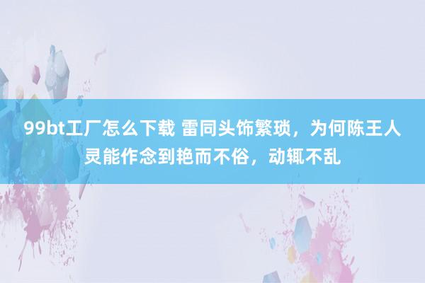 99bt工厂怎么下载 雷同头饰繁琐，为何陈王人灵能作念到艳而不俗，动辄不乱