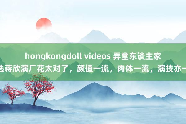 hongkongdoll videos 弄堂东谈主家：选蒋欣演厂花太对了，颜值一流，肉体一流，演技亦一流