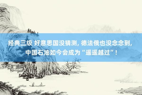 经典三级 好意思国没猜测， 德法俄也没念念到， 中国石油如今会成为“遥遥越过”!