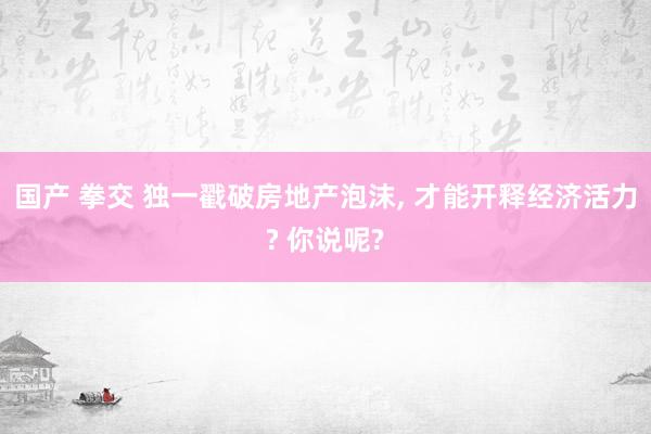 国产 拳交 独一戳破房地产泡沫， 才能开释经济活力? 你说呢?