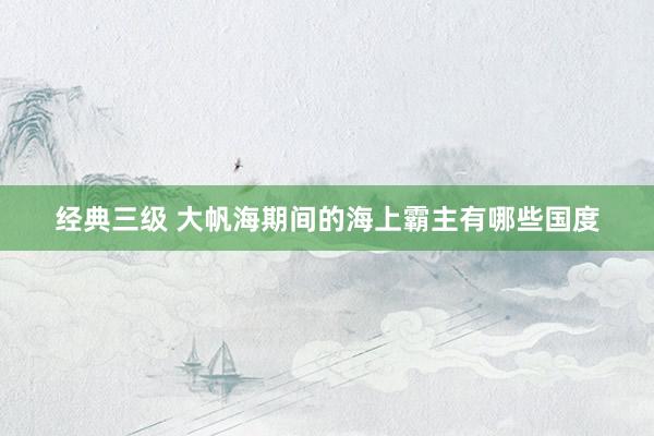 经典三级 大帆海期间的海上霸主有哪些国度