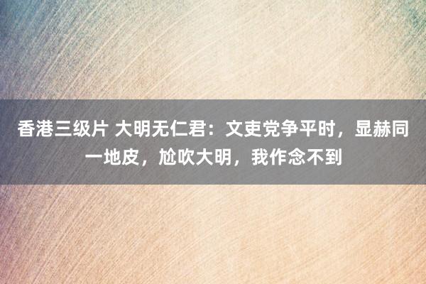 香港三级片 大明无仁君：文吏党争平时，显赫同一地皮，尬吹大明，我作念不到