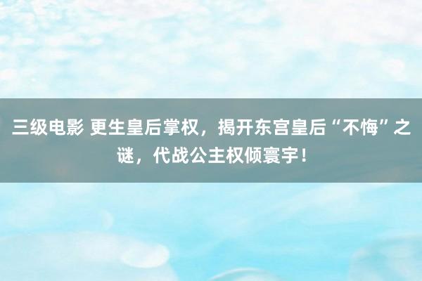 三级电影 更生皇后掌权，揭开东宫皇后“不悔”之谜，代战公主权倾寰宇！
