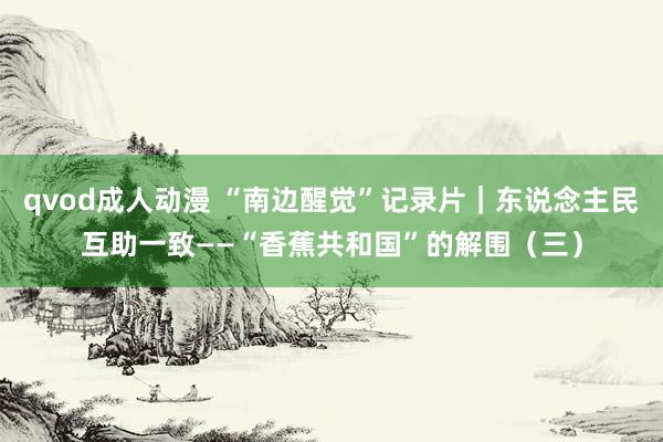 qvod成人动漫 “南边醒觉”记录片｜东说念主民互助一致——“香蕉共和国”的解围（三）