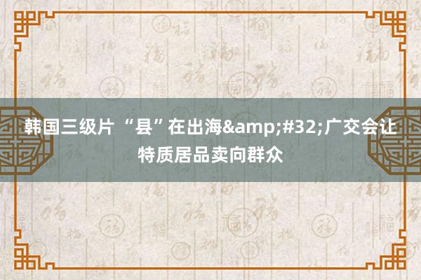 韩国三级片 “县”在出海&#32;广交会让特质居品卖向群众
