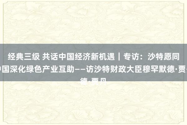 经典三级 共话中国经济新机遇｜专访：沙特愿同中国深化绿色产业互助——访沙特财政大臣穆罕默德·贾丹