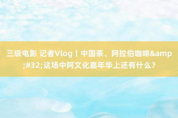三级电影 记者Vlog丨中国茶、阿拉伯咖啡&#32;这场中阿文化嘉年华上还有什么？