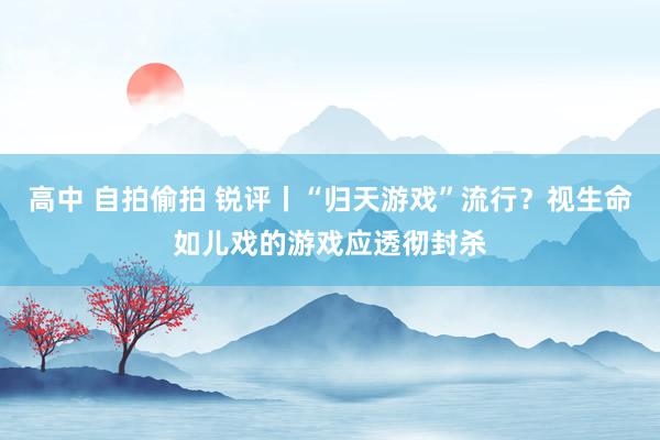 高中 自拍偷拍 锐评丨“归天游戏”流行？视生命如儿戏的游戏应透彻封杀