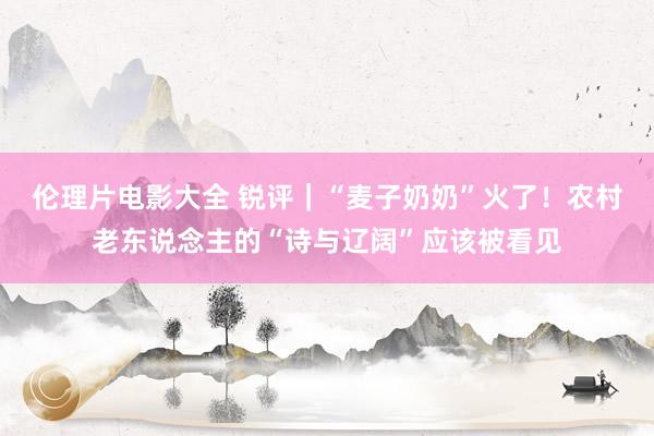 伦理片电影大全 锐评｜“麦子奶奶”火了！农村老东说念主的“诗与辽阔”应该被看见
