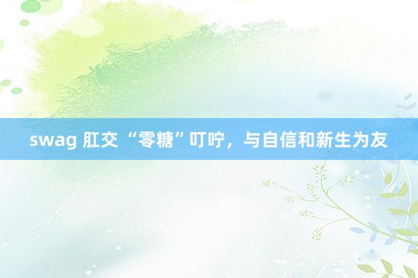 swag 肛交 “零糖”叮咛，与自信和新生为友