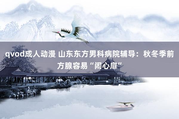 qvod成人动漫 山东东方男科病院辅导：秋冬季前方腺容易“闹心扉”