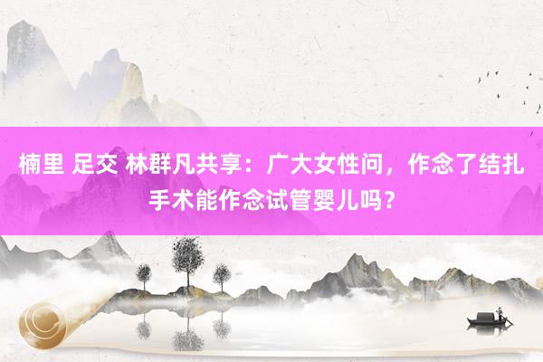 楠里 足交 林群凡共享：广大女性问，作念了结扎手术能作念试管婴儿吗？