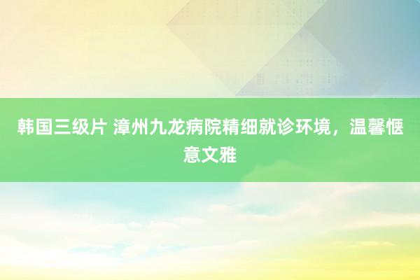 韩国三级片 漳州九龙病院精细就诊环境，温馨惬意文雅