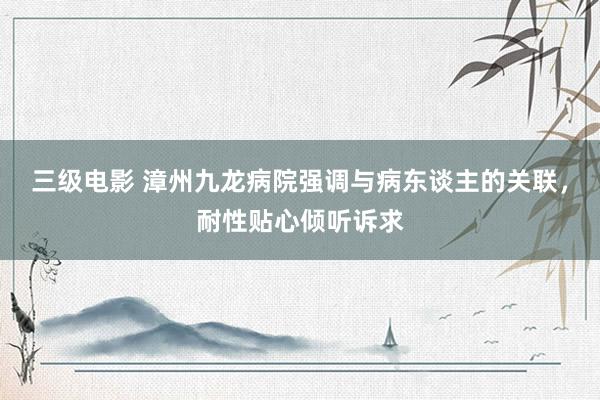 三级电影 漳州九龙病院强调与病东谈主的关联，耐性贴心倾听诉求