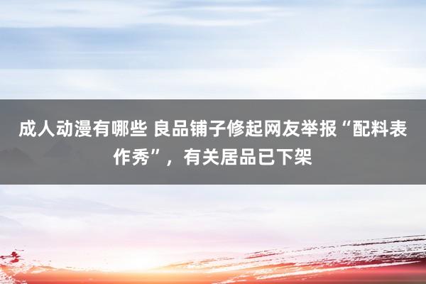 成人动漫有哪些 良品铺子修起网友举报“配料表作秀”，有关居品已下架