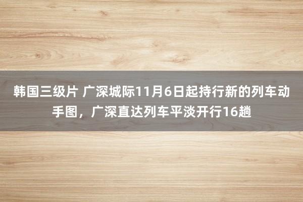 韩国三级片 广深城际11月6日起持行新的列车动手图，广深直达列车平淡开行16趟