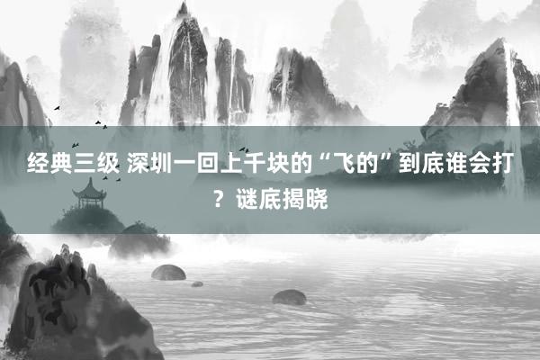 经典三级 深圳一回上千块的“飞的”到底谁会打？谜底揭晓