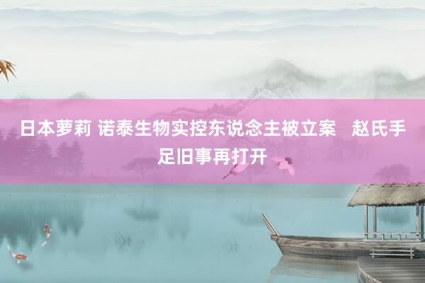 日本萝莉 诺泰生物实控东说念主被立案   赵氏手足旧事再打开