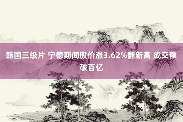 韩国三级片 宁德期间股价涨3.62%翻新高 成交额破百亿