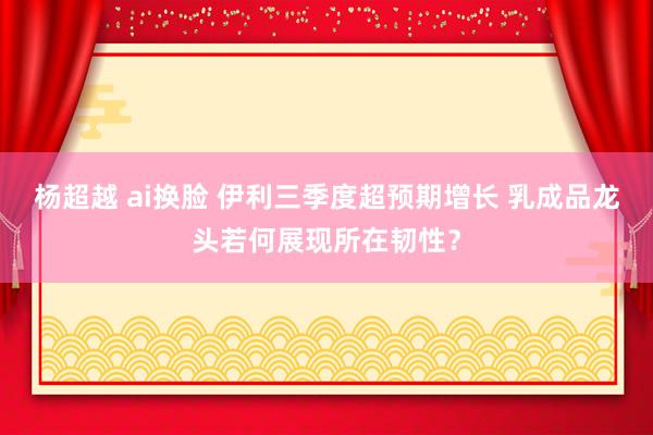 杨超越 ai换脸 伊利三季度超预期增长 乳成品龙头若何展现所在韧性？