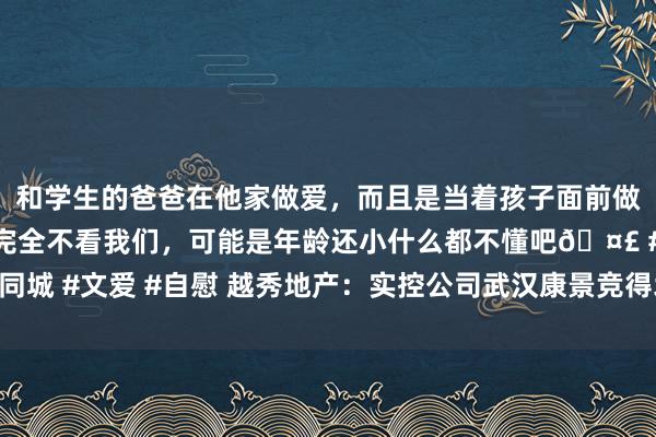 和学生的爸爸在他家做爱，而且是当着孩子面前做爱，太刺激了，孩子完全不看我们，可能是年龄还小什么都不懂吧🤣 #同城 #文爱 #自慰 越秀地产：实控公司武汉康景竞得北京市海淀区好事寺地块
