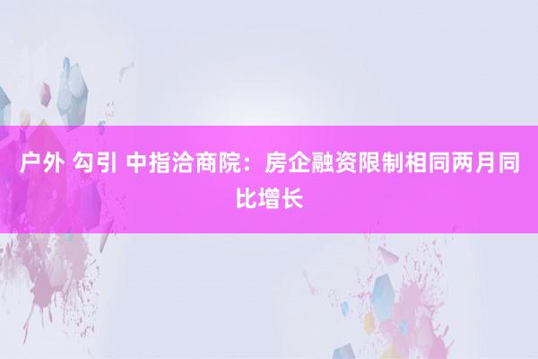 户外 勾引 中指洽商院：房企融资限制相同两月同比增长