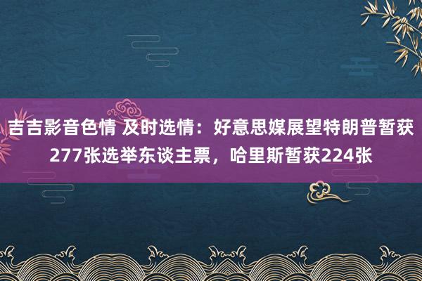吉吉影音色情 及时选情：好意思媒展望特朗普暂获277张选举东谈主票，哈里斯暂获224张