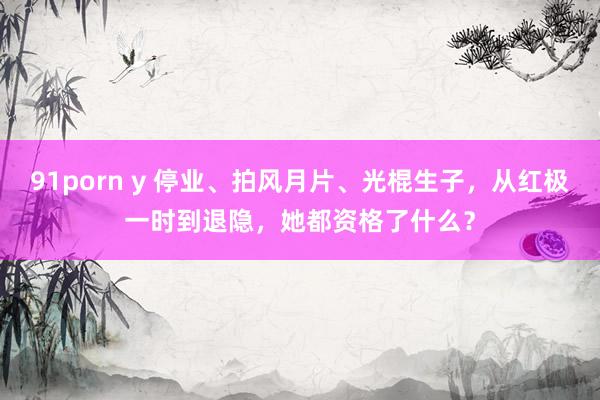 91porn y 停业、拍风月片、光棍生子，从红极一时到退隐，她都资格了什么？