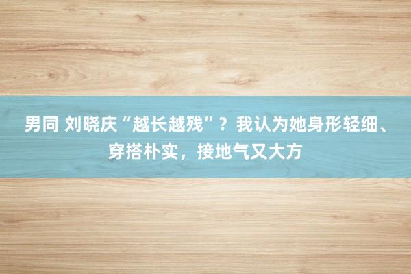 男同 刘晓庆“越长越残”？我认为她身形轻细、穿搭朴实，接地气又大方