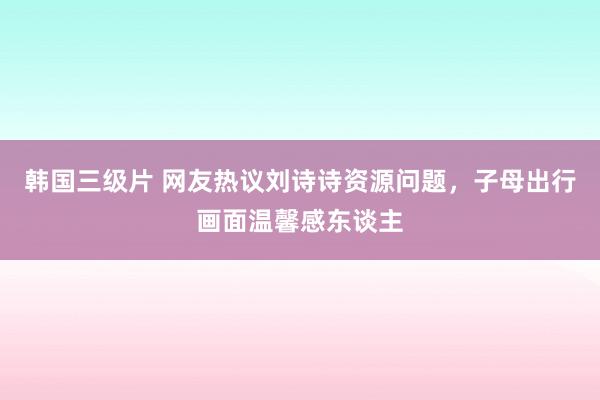韩国三级片 网友热议刘诗诗资源问题，子母出行画面温馨感东谈主
