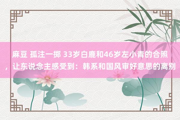 麻豆 孤注一掷 33岁白鹿和46岁左小青的合照，让东说念主感受到：韩系和国风审好意思的离别