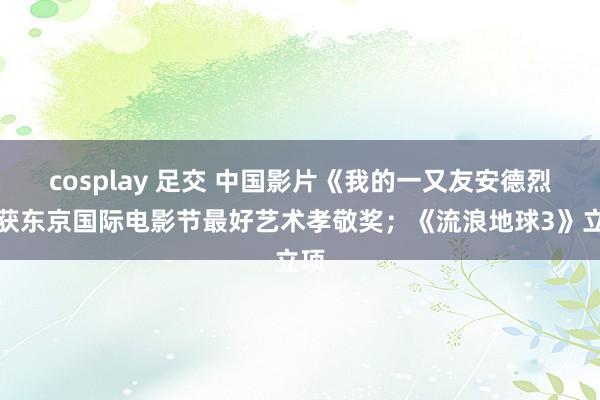 cosplay 足交 中国影片《我的一又友安德烈》获东京国际电影节最好艺术孝敬奖；《流浪地球3》立项