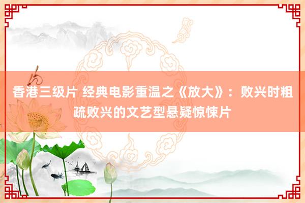 香港三级片 经典电影重温之《放大》：败兴时粗疏败兴的文艺型悬疑惊悚片