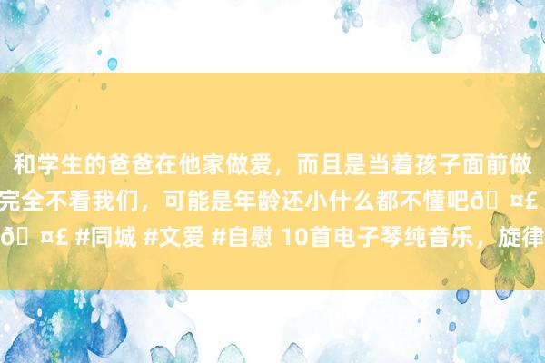 和学生的爸爸在他家做爱，而且是当着孩子面前做爱，太刺激了，孩子完全不看我们，可能是年龄还小什么都不懂吧🤣 #同城 #文爱 #自慰 10首电子琴纯音乐，旋律宛转到停不下来