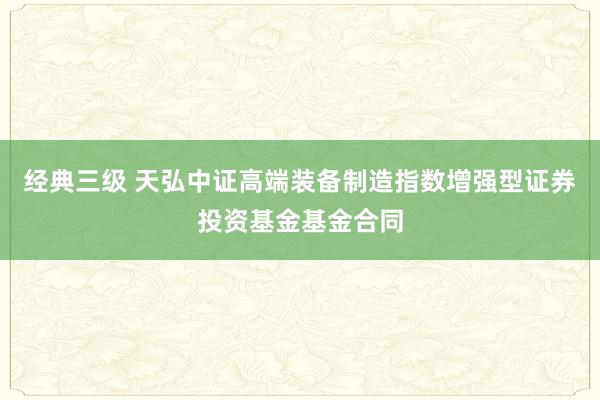 经典三级 天弘中证高端装备制造指数增强型证券投资基金基金合同