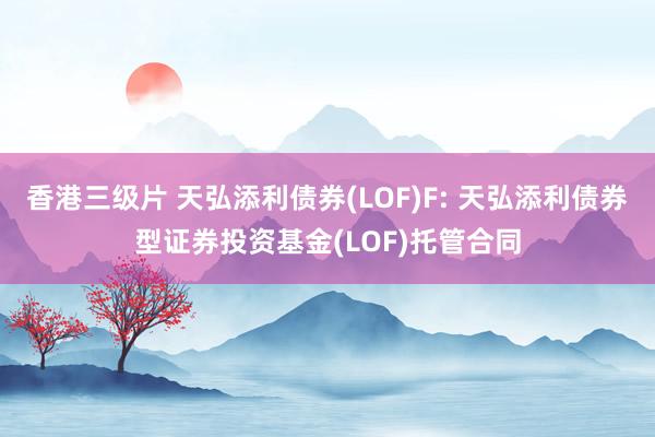 香港三级片 天弘添利债券(LOF)F: 天弘添利债券型证券投资基金(LOF)托管合同