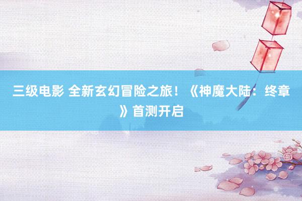 三级电影 全新玄幻冒险之旅！《神魔大陆：终章》首测开启
