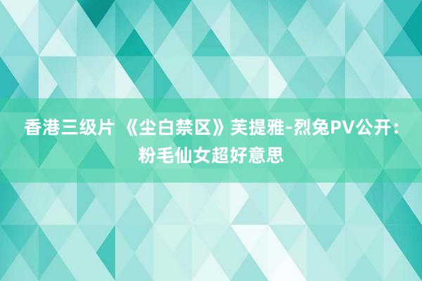 香港三级片 《尘白禁区》芙提雅-烈兔PV公开：粉毛仙女超好意思
