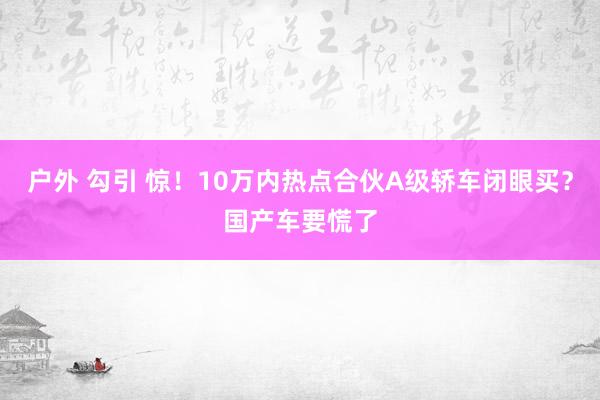 户外 勾引 惊！10万内热点合伙A级轿车闭眼买？国产车要慌了