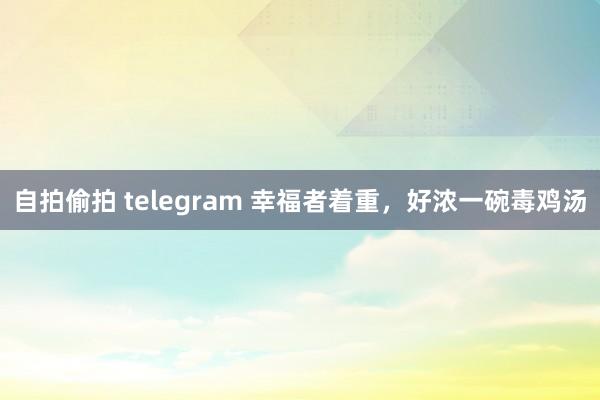 自拍偷拍 telegram 幸福者着重，好浓一碗毒鸡汤