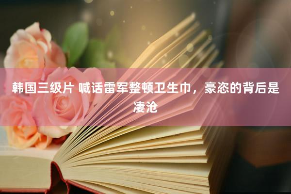 韩国三级片 喊话雷军整顿卫生巾，豪恣的背后是凄沧