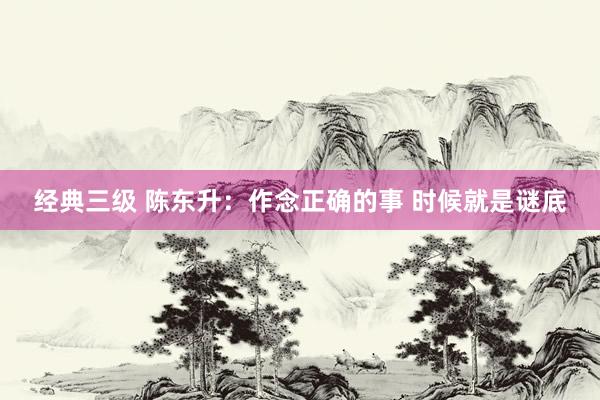 经典三级 陈东升：作念正确的事 时候就是谜底