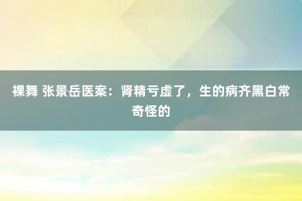 裸舞 张景岳医案：肾精亏虚了，生的病齐黑白常奇怪的