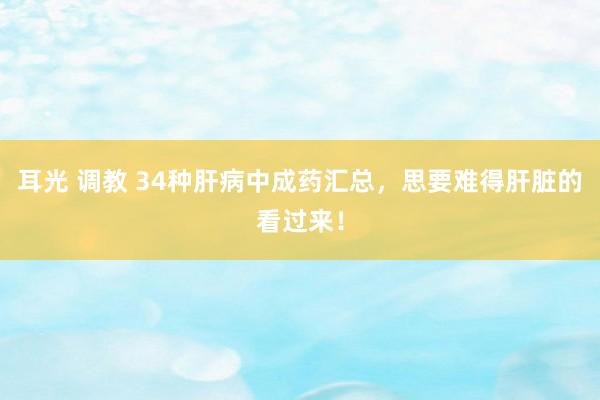 耳光 调教 34种肝病中成药汇总，思要难得肝脏的看过来！